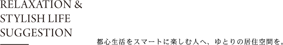 RELAXATION &STYLISH LIFE SUGGESTION都心生活をスマートに楽しむ人へ、ゆとりの居住空間を。