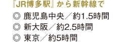 鹿児島中央へ約1.5時間,新大阪へ約2.5時間,東京へ約5時間 