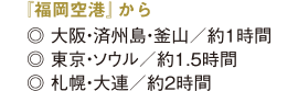 大阪・済州島・釜山へ約1時間,東京・ソウルへ約1.5時間,札幌・大連へ約2時間 