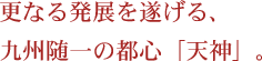 更なる発展を遂げる、九州随一の都心「天神」。